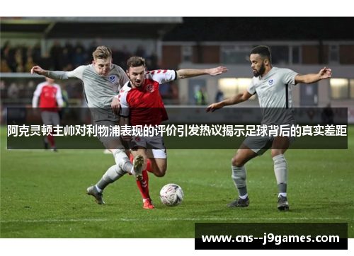 阿克灵顿主帅对利物浦表现的评价引发热议揭示足球背后的真实差距