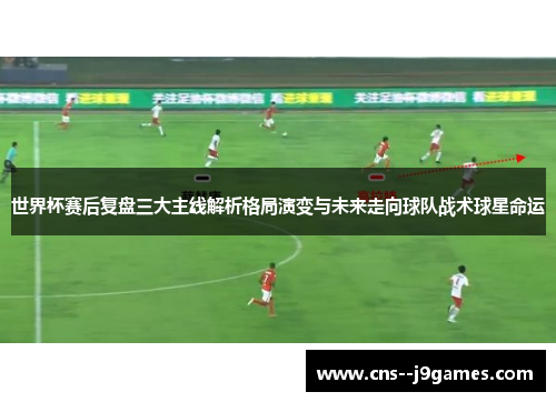 世界杯赛后复盘三大主线解析格局演变与未来走向球队战术球星命运