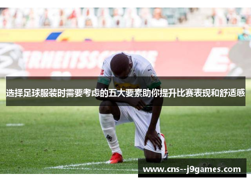 选择足球服装时需要考虑的五大要素助你提升比赛表现和舒适感 选择足球服装时需要考虑的五大要素助你提升比赛表现和舒适感