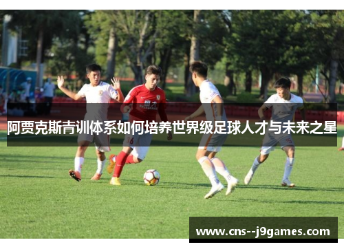 阿贾克斯青训体系如何培养世界级足球人才与未来之星