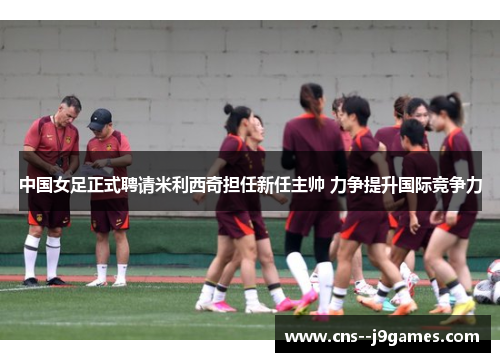 中国女足正式聘请米利西奇担任新任主帅 力争提升国际竞争力 中国女足正式聘请米利西奇担任新任主帅 力争提升国际竞争力