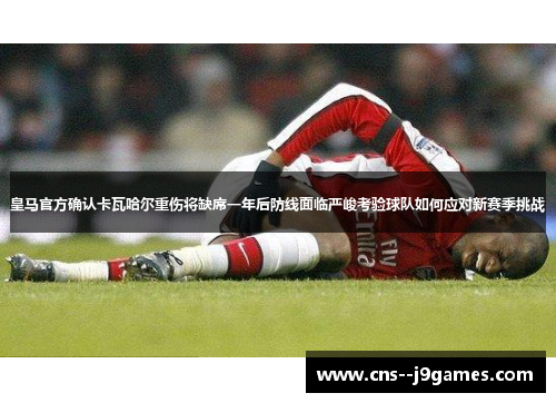 皇马官方确认卡瓦哈尔重伤将缺席一年后防线面临严峻考验球队如何应对新赛季挑战