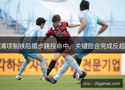 浦项制铁后撤步跳投命中，关键回合完成反超